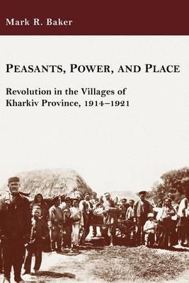 Peasants, Power, and Place: Revolution in the Villages of Kharkiv Province, 1914-1921 - Mark R. Baker - cover