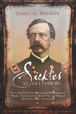 Sickles at Gettysburg: The Controversial Civil War General Who Committed Murder, Abandoned Little Round Top, and Declared Himself the Hero of Gettysburg - James A. Hessler - cover