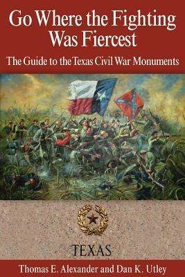 Go Where the Fighting Was Fiercest: The Guide to the Texas Civil War Monuments - Thomas E. Alexander,Dan K. Utley - cover
