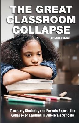 The Great Classroom Collapse: Teachers, Students, and Parents Expose the Collapse of Learning in America's Schools - Lance Izumi - cover