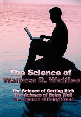 The Science of Wallace D. Wattles: The Science of Getting Rich, the Science of Being Well, the Science of Being Great - Wallace D Wattles - cover