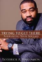 Trying to Get There: Navigating Your Success - Roderick A Hardamon - cover