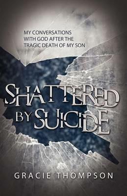 Shattered by Suicide: My Conversations with God after the Tragic Death of My Son - Gracie Thompson - cover