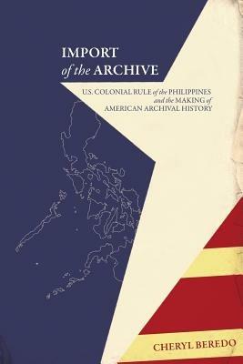 Import of the Archive: U.S. Colonial Rule of the Philippines and the Making of American Archival History - Cheryl Beredo - cover