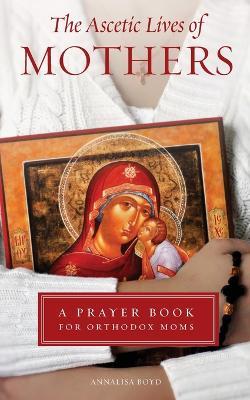 Ascetic Lives of Mothers: A Prayer Book for Orthodox Moms - Annalisa Boyd - cover