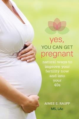 Yes, You Can Get Pregnant: Natural Ways to Improve Your Fertility Now and Into Your 40s - Aimee E. Raupp - cover