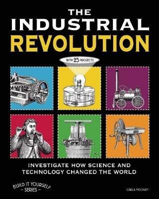 THE INDUSTRIAL REVOLUTION: INVESTIGATE HOW SCIENCE AND TECHNOLOGY CHANGED THE WORLD with 25 PROJECTS - Carla Mooney - cover
