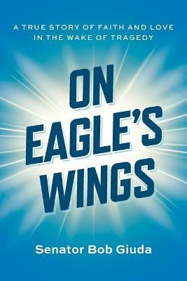 On Eagle's Wings: A True Story of Faith and Love in the Wake of Tragedy - Senator Bob Giuda - cover