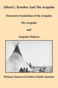 Alfred L. Kroeber and the Arapaho: Decorative Symbolism of the Arapaho, The Arapaho, and Arapaho Dialects - Alfred L. Kroeber - cover