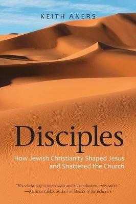 Disciples: How Jewish Christianity Shaped Jesus and Shattered the Church - Keith Akers - cover