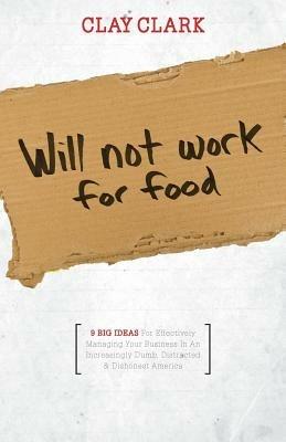 Will Not Work for Food - 9 Big Ideas for Effectively Managing Your Business in an Increasingly Dumb, Distracted & Dishonest America - Clay Clark - cover