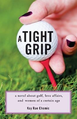 A Tight Grip: A Novel about Golf, Love Affairs, and Women of a Certain Age - Kay Rae Chomic - cover