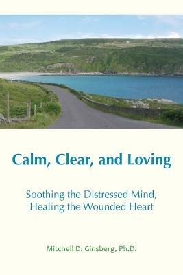 Calm, Clear and Loving: Soothing the Distressed Mind, Healing the Wounded Heart - Mitchell D Ginsberg - cover