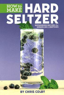 How to Make Hard Seltzer: Refreshing Recipes for Sparkling Libations - Chris Colby - cover