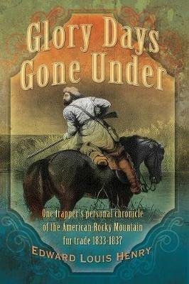 Glory Days Gone Under: One Trapper's Personal Chronicle of the American Rocky Mountain Fur Trade 1833-1837 - Edward Louis Henry - cover