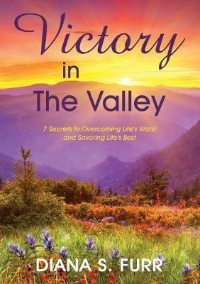 Victory in The Valley: 7 Secrets to Overcoming Life's Worst and Savoring Life's Best - Diana S Furr - cover