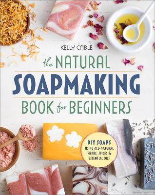 The Natural Soap Making Book for Beginners: Do-It-Yourself Soaps Using All-Natural Herbs, Spices, and Essential Oils - Kelly Cable - cover