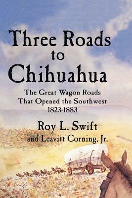 Three Roads to Chihuahua: The Great Wagon Roads That Opened the Southwest, 1823-1883 - Roy L Swift,Leavitt Corning - cover