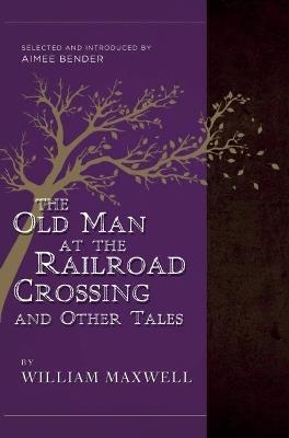The Old Man at the Railroad Crossing and Other Tales: Selected and Introduced by Aimee Bender - William Maxwell,Aimee Bender - cover