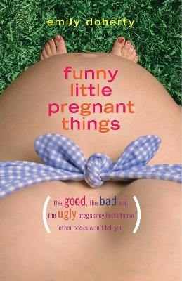 Funny Little Pregnant Things: The good, the bad, and the just plain gross things about pregnancy that other books aren't going to tell you - Emily Doherty - cover