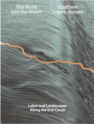 Matthew López-Jensen: The Work and the Water: Labor and Landscapes along the Erie Canal - cover