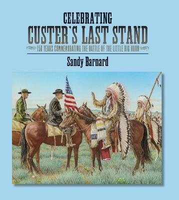Celebrating Custer's Last Stand: 150 Years Commemorating the Battle of the Little Big Horn - Sandy Barnard - cover