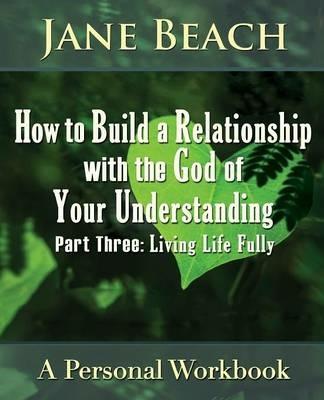 How to Build a Relationship with the God of Your Understanding: Part Three, Living Life Fully - Jane Beach - cover