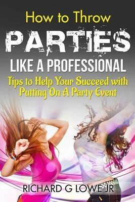 How to Throw Parties Like a Professional: Tips to Help You Succeed with Putting on a Party Event - Richard G Lowe - cover