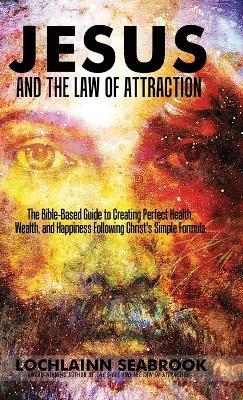 Jesus and the Law of Attraction: The Bible-Based Guide to Creating Perfect Health, Wealth, and Happiness Following Christ's Simple Formula - Lochlainn Seabrook - cover