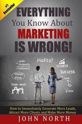 Everything You Know About Marketing Is Wrong!: How to Immediately Generate More Leads, Attract More Clients and Make More Money - John North - cover