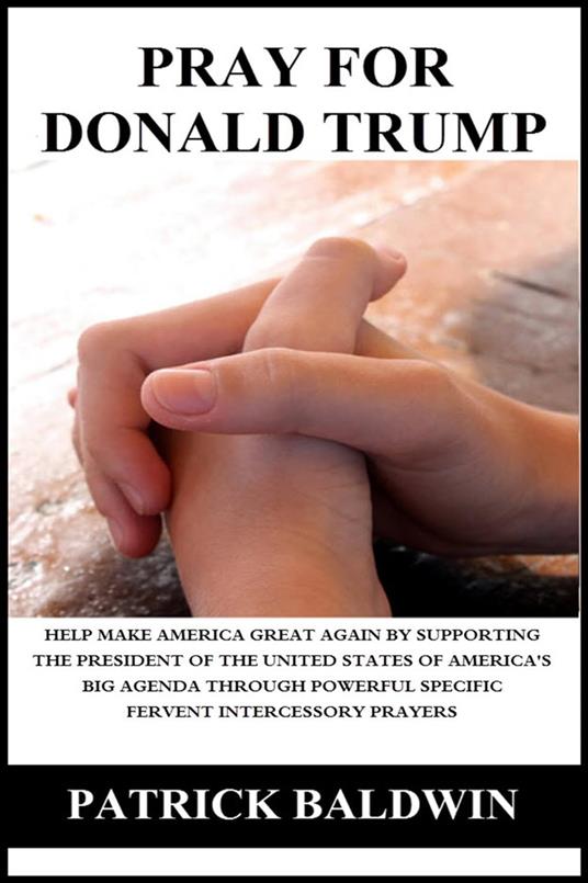Pray for Donald Trump: Help Make America Great Again by Supporting the President of the United States of America’s Big Agenda through Powerful Specific Fervent Intercessory Prayers