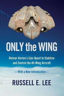 Only the Wing: Reimar Horten's Epic Quest to Stabilize and Control the All-Wing Aircraft - with a New Introduction - Russell E. Lee - cover