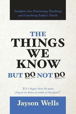 The Things We Know But Do Not Do: Insights into Parenting, Teaching and Coaching Today's Youth - Jayson Wells - cover