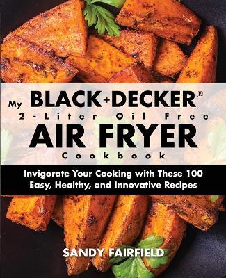 My BLACK+DECKER(R) 2-Liter Oil Free Air Fryer Cookbook: Invigorate Your Cooking With These 100 Easy, Healthy, and Innovative Recipes - Sandy Fairfield - cover