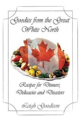 Goodies from the Great White North: Recipes for Dinners, Delicacies and Disasters - Leigh Goodison - cover