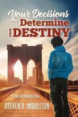 Your Decisions Determine Your Destiny: A True and Inspiring Story - Steven Middleton - cover