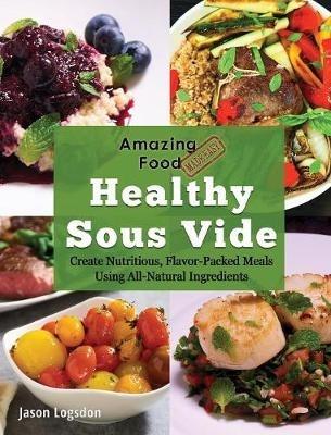 Amazing Food Made Easy: Healthy Sous Vide: Create Nutritious, Flavor-Packed Meals Using All-Natural Ingredients - Jason Logsdon - cover