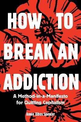 How to Break an Addiction: A Method-in-a-Manifesto for Quitting Capitalism - Annie Spencer - cover