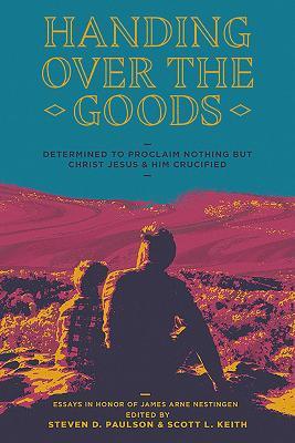 Handing Over The Goods: Determined to Proclaim Nothing but Christ Jesus and Him Crucified, A Festschrift in Honor of Dr. James A. Nestingen - Scott Leonard Keith - cover