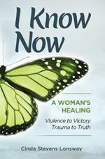 I Know Now: A Woman's Healing - Violence to Victory, Trauma to Truth