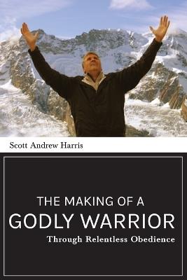 The Making of a Godly Warrior: Through Relentless Obedience - Scott A Harris - cover