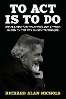 To Act Is to Do: Six Classes for Teachers and Actors Based on the Uta Hagen Technique - Richard Alan Nichols - cover