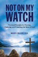 Not On My Watch: Practical Principles for Planting, Pastoring, and Preaching the Word of God - Dmin Robert L Williams - cover