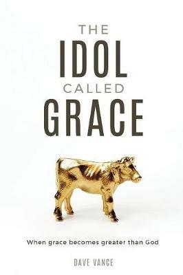 The Idol Called Grace: When grace becomes greater than God - Dave Vance - cover