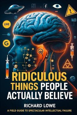 Ridiculous Things People Actually Believe: A Field Guide to Spectacular Intellectual Failure - Richard Lowe - cover