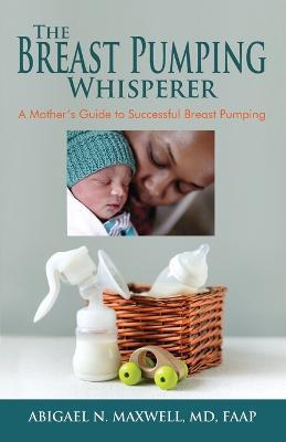 The Breast Pumping Whisperer: A Mother's Guide to Successful Breast Pumping - Abigael Maxwell - cover