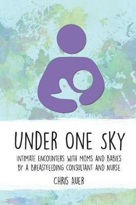 Under One Sky: Intimate Encounters with Moms and Babies by a Breastfeeding Consultant and Nurse - Chris Auer - cover