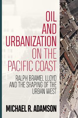 Oil and Urbanization on the Pacific Coast: Ralph Bramel Lloyd and the Shaping of the Urban West - Michael R. Adamson - cover