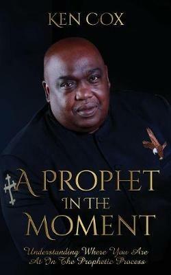 A Prophet In The Moment: Understanding Where You Are At In The Prophetic Process - Ken Cox - cover