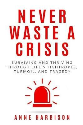Never Waste a Crisis: Surviving and Thriving Through Life's Tightropes, Turmoil, and Tragedy - Anne Harbison - cover